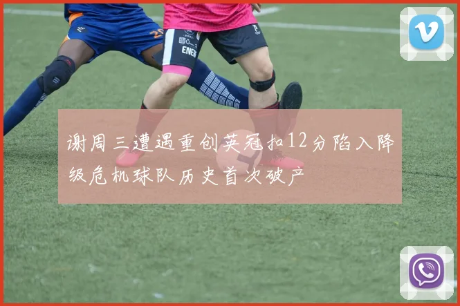 谢周三遭遇重创英冠扣12分陷入降级危机球队历史首次破产