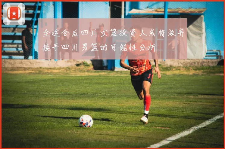 全运会后四川女篮投资人或将放弃接手四川男篮的可能性分析