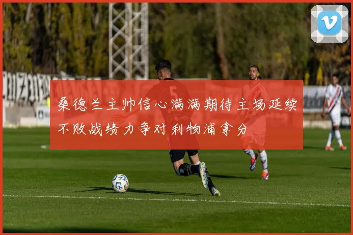 桑德兰主帅信心满满期待主场延续不败战绩力争对利物浦拿分