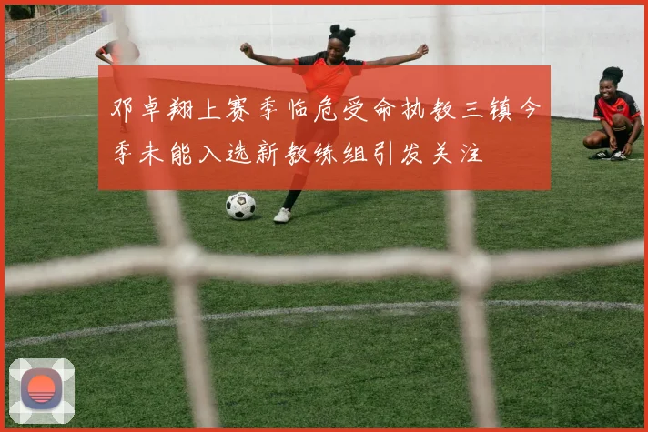 邓卓翔上赛季临危受命执教三镇今季未能入选新教练组引发关注