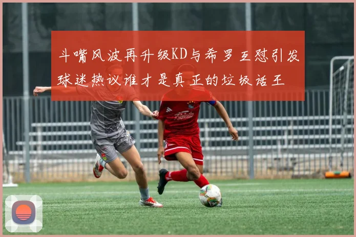 斗嘴风波再升级KD与希罗互怼引发球迷热议谁才是真正的垃圾话王