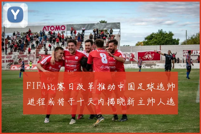 FIFA比赛日改革推动中国足球选帅进程或将于十天内揭晓新主帅人选
