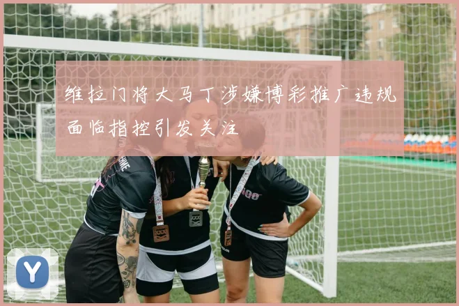 维拉门将大马丁涉嫌博彩推广违规面临指控引发关注
