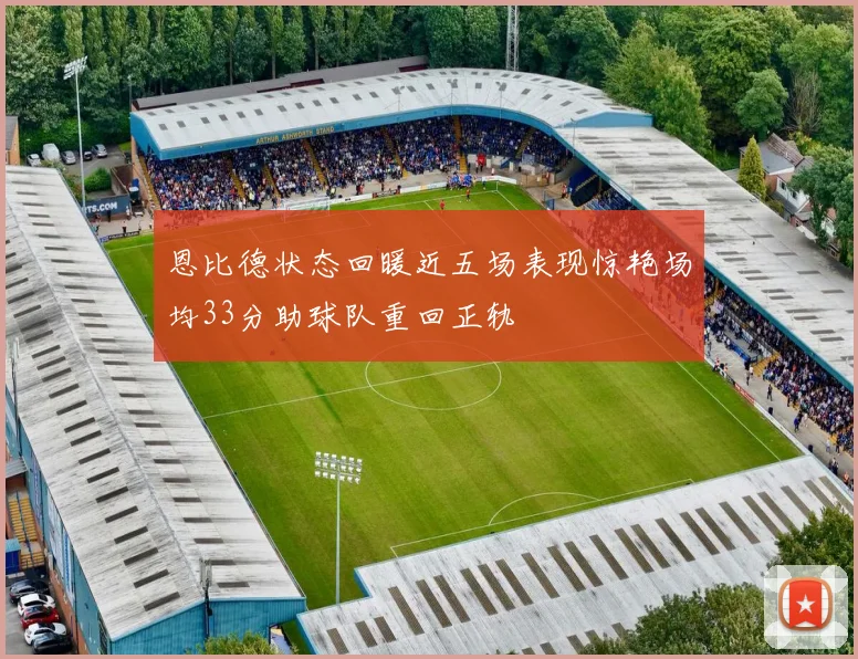 恩比德状态回暖近五场表现惊艳场均33分助球队重回正轨