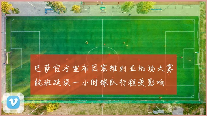 巴萨官方宣布因塞维利亚机场大雾航班延误一小时球队行程受影响