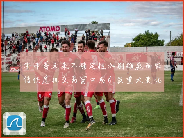 字母哥未来不确定性加剧雄鹿面临信任危机交易窗口或引发重大变化