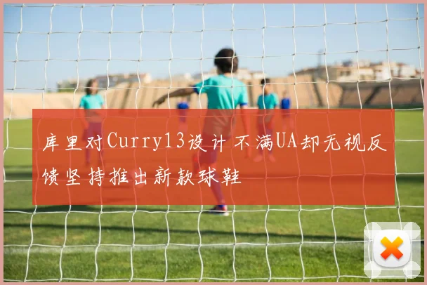 库里对Curry13设计不满UA却无视反馈坚持推出新款球鞋